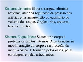 Sistema Urinário: filtrar o sangue, eliminar
resíduos, atuar na regulação da pressão das
artérias e na manutenção do equilíbrio do
volume do sangue. Órgãos: rins, ureteres,
bexiga e uretra.
Sistema Esquelético: Sustentar o corpo e
proteger os órgãos internos. Atua também na
movimentação do corpo e na proteção da
medula óssea. É formado pelos ossos, pelas
cartilagens e pelas articulações.

 
