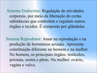 Sistema Endócrino: Regulação de atividades
corporais, por meio da liberação de certas
substâncias que controlam e regulam outros
órgãos e tecidos. É composto por glândulas.
Sistema Reprodutor: Atuar na reprodução e na
produção de hormônios sexuais. Apresenta
constituição diferente no homem e na mulher.
No homem, os principais órgãos: testículos,
próstata, uretra e pênis. Na mulher: ovário,
vagina e vulva.

 