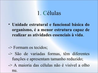 1. Células
• Unidade estrutural e funcional básica do
organismo, é a menor estrutura capaz de
realizar as atividades essenciais à vida.
-> Formam os tecidos;
-> São de variadas formas, têm diferentes
funções e apresentam tamanho reduzido;
-> A maioria das células não é visível a olho
nu.

 