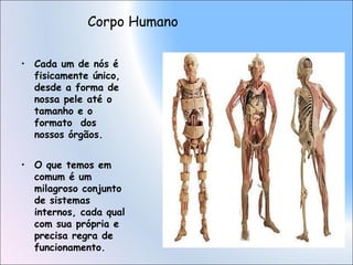 Corpo Humano
• Cada um de nós é
fisicamente único,
desde a forma de
nossa pele até o
tamanho e o
formato dos
nossos órgãos.
• O que temos em
comum é um
milagroso conjunto
de sistemas
internos, cada qual
com sua própria e
precisa regra de
funcionamento.

 