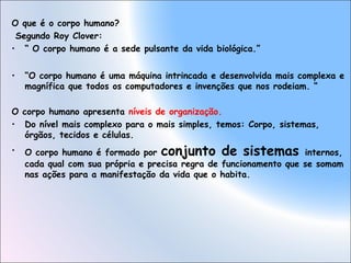O que é o corpo humano?
Segundo Roy Clover:
• “ O corpo humano é a sede pulsante da vida biológica.”
•

“O corpo humano é uma máquina intrincada e desenvolvida mais complexa e
magnífica que todos os computadores e invenções que nos rodeiam. “

O corpo humano apresenta níveis de organização.
• Do nível mais complexo para o mais simples, temos: Corpo, sistemas,
órgãos, tecidos e células.
•

O corpo humano é formado por conjunto de sistemas internos,
cada qual com sua própria e precisa regra de funcionamento que se somam
nas ações para a manifestação da vida que o habita.

 