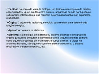 Tecido: Do ponto de vista da biologia, um tecido é um conjunto de células
especializadas, iguais ou diferentes entre si, separadas ou não por líquidos e
substâncias intercelulares, que realizam determinada função num organismo
multicelular.
Órgão: Conjunto de tecidos que evoluiu para realizar uma determinada
função biológica.
Aparelho: formam os sistemas.
Sistema: Na biologia, um sistema ou sistema orgânico é um grupo de
órgãos que juntos executam determinada tarefa. Alguns sistemas comuns,
como aqueles presentes em mamíferos e outros animais, e vistos na
anatomia humana, são aqueles como o sistema circulatório, o sistema
respiratório, o sistema nervoso, etc.

 