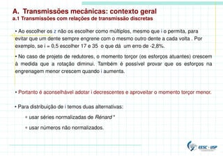 A. Transmissões mecânicas: contexto geral
a.1 Transmissões com relações de transmissão discretas
• Ao escolher os z não os escolher como múltiplos, mesmo que i o permita, para
evitar que um dente sempre engrene com o mesmo outro dente a cada volta . Por
exemplo, se i = 0,5 escolher 17 e 35 o que dá um erro de -2,8%.
• No caso de projeto de redutores, o momento torçor (os esforços atuantes) crescem
à medida que a rotação diminui. Também é possível provar que os esforços na
engrenagem menor crescem quando i aumenta.
• Portanto é aconselhável adotar i decrescentes e aproveitar o momento torçor menor.
• Para distribuição de i temos duas alternativas:
∗ usar séries normalizadas de Rénard *
∗ usar números não normalizados.
 