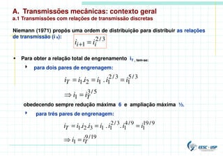A. Transmissões mecânicas: contexto geral
a.1 Transmissões com relações de transmissão discretas
Niemann (1971) propôs uma ordem de distribuição para distribuir as relações
de transmissão (i´s):
 Para obter a relação total de engrenamento iT , tem-se:
4 para dois pares de engrenagem:
obedecendo sempre redução máxima 6 e ampliação máxima ½.
4 para três pares de engrenagem:
3
/
2
1 i
i i
i =
+
5
/
3
1
3
/
5
1
3
/
2
1
1
2
1 .
.
T
T
i
i
i
i
i
i
i
i
=

=
=
=
19
/
9
1
9
/
19
1
9
/
4
1
3
/
2
1
1
3
2
1 .
.
.
.
T
T
i
i
i
i
i
i
i
i
i
i
=

=
=
=
 
