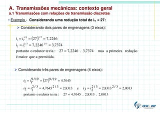 • Exemplo - Considerando uma redução total de iT = 27:
 Considerando dois pares de engrenagens (3 eixos):
( )
permitida.
a
que
maior
é
redução
primeira
a
mas
7374
,
3
.
7,2246
27
:
ria
redutor te
o
portanto
7374
,
3
2246
,
7
2246
,
7
27
3
/
2
3
/
2
1
2
5
/
3
5
/
3
1
=
=
=
=
=
=
=
i
i
i
i T
 Considerando três pares de engrenagens (4 eixos):
( )
0013
,
2
.
8313
,
2
.
7645
,
4
27
:
ria
redutor te
o
portanto
0013
,
2
3
/
2
8313
,
2
3
/
2
2
3
i
e
8313
,
2
3
/
2
7645
,
4
3
/
2
1
2
7645
,
4
19
/
9
27
19
/
9
1
=
=
=
=
=
=
=
=
=
=
i
i
i
T
i
i
A. Transmissões mecânicas: contexto geral
a.1 Transmissões com relações de transmissão discretas
 