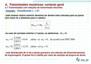 A. Transmissões mecânicas: contexto geral
a.1 Transmissões com relações de transmissão discretas
• Exemplo - Considerando iT = 27:
• pelo mesmo motivo anterior devemos ter dentes mais robustos para os pares
com maior Mt e adotamos para o redutor:
no caso do exemplo anterior e 3 pares, se adotarmos m1 = 5:
11
se
-
adota
,
31
,
11
0013
,
2
8313
,
2
.
8
7800
DIN
com
acordo
de
8,
se
-
adota
,
41
,
8
8313
,
2
7645
,
4
.
5
3
3
2
2
=
=
=
=
=
=
m
m
m
m
• esta distribuição de m dá o ajuste grosseiro nos cálculos de dimensionamento
de engrenagens. O ajuste fino é obtido por meio da variação da largura do dente.
1
1 .
+
+ =
i
i
i
i
i
i
m
m
 