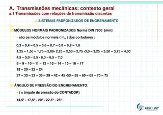 A. Transmissões mecânicas: contexto geral
a.1 Transmissões com relações de transmissão discretas
 SISTEMAS PADRONIZADOS DE ENGRENAMENTO
 MÓDULOS NORMAIS PADRONIZADOS Norma DIN 7800 [mm]
 são os módulos normais ( mn ) dos cortadores :
0,3 – 0,4 – 0,5 – 0,6 – 0,7 – 0,8 – 0,9 – 1,0
1,25 – 1,50 – 1,75 – 2,00- 2,25 – 2,50 – 2,75 -3,0 – 3,25 – 3,50 – 3,75 – 4,00
4,5 – 5,0 – 5,5 - 6,0 – 6,5 – 7,0
8 – 9 – 10 – 11 – 12 – 13 – 14 – 15 – 16 – 17
18 – 20 – 22 – 24
27 – 30 – 33 – 36 – 39 – 42 – 45 -50 – 55 – 60 – 65 – 70 – 75
 ÂNGULO DE PRESSÃO DO ENGRENAMENTO:
 ( = ângulo de pressão do CORTADOR)
14,5º - 17,5º - 20º - 22,5º - 25º
 