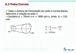 A.3 Polia/Correia
 Dado o sistema de transmissão por polia e correia planas,
determine a rotação da polia 2.
- Considere d1 = 70mm e n1 = 1800 rpm e, ainda d2 = 210
mm.
 