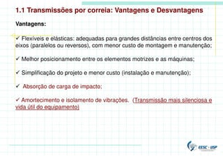  Flexíveis e elásticas: adequadas para grandes distâncias entre centros dos
eixos (paralelos ou reversos), com menor custo de montagem e manutenção;
 Melhor posicionamento entre os elementos motrizes e as máquinas;
 Simplificação do projeto e menor custo (instalação e manutenção);
 Absorção de carga de impacto;
 Amortecimento e isolamento de vibrações. (Transmissão mais silenciosa e
vida útil do equipamento)
Vantagens:
1.1 Transmissões por correia: Vantagens e Desvantagens
 