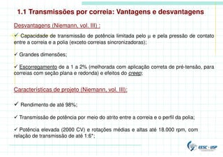 Desvantagens (Niemann, vol. III) :
 Capacidade de transmissão de potência limitada pelo µ e pela pressão de contato
entre a correia e a polia (exceto correias sincronizadoras);
 Grandes dimensões;
 Escorregamento de a 1 a 2% (melhorada com aplicação correta de pré-tensão, para
correias com seção plana e redonda) e efeitos do creep;
Características de projeto (Niemann, vol. III):
 Rendimento de até 98%;
 Transmissão de potência por meio do atrito entre a correia e o perfil da polia;
 Potência elevada (2000 CV) e rotações médias e altas até 18.000 rpm, com
relação de transmissão de até 1:6*;
1.1 Transmissões por correia: Vantagens e desvantagens
 