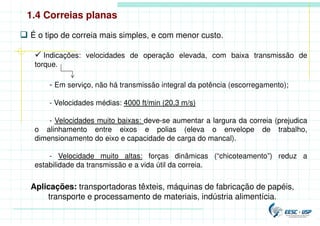 1.4 Correias planas
 É o tipo de correia mais simples, e com menor custo.
 Indicações: velocidades de operação elevada, com baixa transmissão de
torque.
- Em serviço, não há transmissão integral da potência (escorregamento);
- Velocidades médias: 4000 ft/min (20,3 m/s)
- Velocidades muito baixas: deve-se aumentar a largura da correia (prejudica
o alinhamento entre eixos e polias (eleva o envelope de trabalho,
dimensionamento do eixo e capacidade de carga do mancal).
- Velocidade muito altas: forças dinâmicas (“chicoteamento”) reduz a
estabilidade da transmissão e a vida útil da correia.
Aplicações: transportadoras têxteis, máquinas de fabricação de papéis,
transporte e processamento de materiais, indústria alimentícia.
 