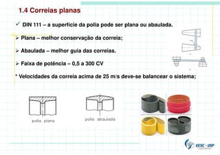  DIN 111 – a superfície da polia pode ser plana ou abaulada.
 Plana – melhor conservação da correia;
 Abaulada – melhor guia das correias.
 Faixa de potência – 0,5 a 300 CV
* Velocidades da correia acima de 25 m/s deve-se balancear o sistema;
1.4 Correias planas
 