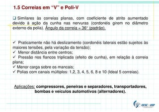 1.5 Correias em “V” e Poli-V
 Similares às correias planas, com coeficiente de atrito aumentado
devido à ação da cunha nas nervuras (cordonéis girem no diâmetro
externo da polia). Ângulo da correia = 36° (padrão).
 Praticamente não há deslizamento (cordonéis laterais estão sujeitos às
maiores tensões, pela variação da tensão);
 Menor distância entre centros;
 Pressão nos flancos triplicada (efeito de cunha), em relação à correia
plana;
 Menor carga sobre os mancais;
 Polias com canais múltiplos: 1,2, 3, 4, 5, 6, 8 e 10 (Ideal 5 correias).
Aplicações: compressores, peneiras e separadores, transportadores,
bombas e veículos automotivos (alternadores).
 