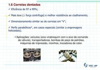 Aplicações: veículos (eixo virabrequim com o eixo de comando
de válvula), transportadoras, bombas de poço de petróleo,
máquinas de impressão, moinhos, trocadores de calor.
 Eficiência de 97 a 99%;
 Mais leve (↓ força centrífuga) e melhor resistência ao cisalhamento;
 Dimensionamento similar ao de correias em “V”;
 Perfis parabólicos*, em casos especiais (similar a engrenagens
helicoidais).
1.6 Correias dentadas
 