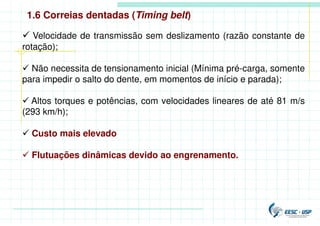 1.6 Correias dentadas (Timing belt)
 Velocidade de transmissão sem deslizamento (razão constante de
rotação);
 Não necessita de tensionamento inicial (Mínima pré-carga, somente
para impedir o salto do dente, em momentos de início e parada);
 Altos torques e potências, com velocidades lineares de até 81 m/s
(293 km/h);
 Custo mais elevado
 Flutuações dinâmicas devido ao engrenamento.
 