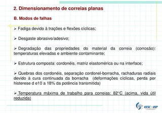 B. Modos de falhas
 Fadiga devido à trações e flexões cíclicas;
 Desgaste abrasivo/adesivo;
 Degradação das propriedades do material da correia (corrosão):
temperaturas elevadas e ambiente contaminante;
 Estrutura composta: cordonéis, matriz elastomérica ou na interface;
 Quebras dos cordonéis, separação cordonel-borracha, rachaduras radiais
devido à cura continuada da borracha (deformações cíclicas, perda por
histerese d e10 a 18% da potência transmitida)
 Temperatura máxima de trabalho para correias: 82°C (acima, vida útil
reduzida)
2. Dimensionamento de correias planas
 