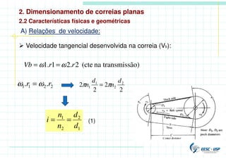 2. Dimensionamento de correias planas
2.2 Características físicas e geométricas
A) Relações de velocidade:
 Velocidade tangencial desenvolvida na correia (Vb):
ão)
transmiss
na
(cte
2
.
2
1
.
1 r
r
Vb ω
ω =
=
2
2
1
1 .
. r
r ω
ω =
2
2
2
2 2
2
1
1
d
n
d
n π
π =
1
2
2
1
d
d
n
n
i =
= (1)
 