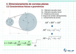 2. Dimensionamento de correias planas
2.2 Características físicas e geométricas
D1 - Diâmetro da polia maior
D2 - Diâmetro da polia menor
C – Distância entre eixos
θ- ângulo de contato (abraçamento);
L – comprimento da correia
(2)
2
2
2
AD
BD
AB =
+
2
2
1
2
2
)
( d
c
r
r
AB =
−
+
2
1
2
2
)
( r
r
c
AB d −
−
=
°
+
°
+
=
180
180
2 2
2
1
1
π
θ
π
θ r
r
AB
L
 