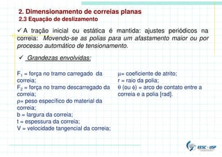 2. Dimensionamento de correias planas
 A tração inicial ou estática é mantida: ajustes periódicos na
correia: Movendo-se as polias para um afastamento maior ou por
processo automático de tensionamento.
 Grandezas envolvidas:
F1 = força no tramo carregado da
correia;
F2 = força no tramo descarregado da
correia;
ρ= peso específico do material da
correia;
b = largura da correia;
t = espessura da correia;
V = velocidade tangencial da correia;
µ= coeficiente de atrito;
r = raio da polia;
θ (ou φ) = arco de contato entre a
correia e a polia [rad].
2.3 Equação de deslizamento
 