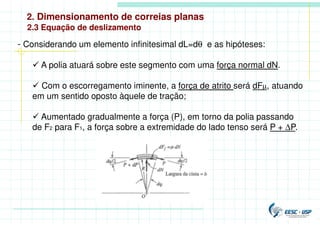 2. Dimensionamento de correias planas
- Considerando um elemento infinitesimal dL=dθ e as hipóteses:
 A polia atuará sobre este segmento com uma força normal dN.
 Com o escorregamento iminente, a força de atrito será dFµ, atuando
em um sentido oposto àquele de tração;
 Aumentado gradualmente a força (P), em torno da polia passando
de F2 para F1, a força sobre a extremidade do lado tenso será P + ∆P.
2.3 Equação de deslizamento
 