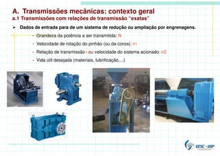 A. Transmissões mecânicas: contexto geral
a.1 Transmissões com relações de transmissão “exatas”
 Dados de entrada para de um sistema de redução ou ampliação por engrenagens.
- Grandeza da potência a ser transmitida: N
- Velocidade de rotação do pinhão (ou da coroa): n1
- Relação de transmissão i ou velocidade do sistema acionado: n2
- Vida útil desejada (materiais, lubrificação,...)
 