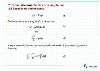 2. Dimensionamento de correias planas
2.3 Equação de deslizamento
(6)
ϕ
Pd
dN =
Combinando-se as equações (3) e (6) tem-se:
0
=
− ϕ
µPd
dP (7)
ϕ
µd
P
dP
= (8)
ou
Integrando os dois lados, com variação da força e do ângulo de abraçamento
θ tem-se:

 =
φ
ϕ
µ
0
1
2
d
P
dP
F
F
(9)
 