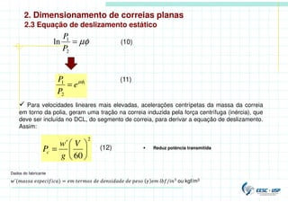 2. Dimensionamento de correias planas
2.3 Equação de deslizamento estático
µφ
=
2
1
ln
P
P
(10)
1
2
1 µφ
e
P
P
=
(11)
 Para velocidades lineares mais elevadas, acelerações centrípetas da massa da correia
em torno da polia, geram uma tração na correia induzida pela força centrífuga (inércia), que
deve ser incluída no DCL, do segmento de correia, para derivar a equação de deslizamento.
Assim:
2
60
´






=
V
g
w
Pc
(12)  Reduz potência transmitida
´( ) = / ou kgf/m3.
Dados do fabricante
 