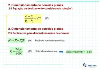 2. Dimensionamento de correias planas
2.4 Equação de deslizamento considerando rotação*:
1
2
1 µφ
e
P
P
P
P
c
c
=
−
−
(13)
2. Dimensionamento de correias planas
2.5 Parâmetros para dimensionamento de correias
V
P
P
N )
( 2
1 −
= Potência nominal transmitida
(14)
6000
2 1
1
1
n
r
V
π
= (15) Velocidade da correia 2%
a
1
≈
ento
Escorregam
 