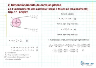 2. Dimensionamento de correias planas
2.5 Funcionamento das correias (Torque e forças no tensionamento)
Cap. 17 - Shigley
(a)
Somando (a) e (b):
(d)
(b)
(c)
Tem-se, a pré-carga inicial (Fi):
(e)
Tem-se, a pré-carga inicial (Fi):
(f)
 Dividindo-se (e) por (d), com manipulação algébrica tem-se:
 