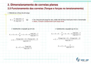 2. Dimensionamento de correias planas
2.5 Funcionamento das correias (Torque e forças no tensionamento)
 Obtendo-se a força de pré-carga:
(g)  Se a força de pré-carga for zero, então não há força inicial para iniciar a transmissão
 Assim, o torque é proporcional a pré-carga inicial.
 Substituindo a equação (g) em (b):  Substituindo a equação (g) em (c):
 