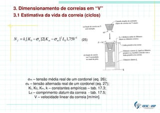 3. Dimensionamento de correias em “V”
k
d
m
m
a
i
f V
L
K
K
k
N 75
,
1
]
[
2
]
[ 2
0 σ
σ −
−
= (25)
3.1 Estimativa da vida da correia (ciclos)
σm – tensão média real de um cordonel (eq. 26);
σa – tensão alternada real de um cordonel (eq. 27);
Ki, K0, Km, k – constantes empíricas – tab. 17.3;
Ld – comprimento datum da correia - tab. 17.5;
V – velocidade linear da correia [m/min].
 