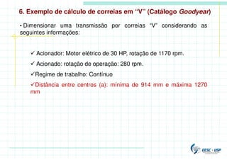 6. Exemplo de cálculo de correias em “V” (Catálogo Goodyear)
• Dimensionar uma transmissão por correias “V” considerando as
seguintes informações:
 Acionador: Motor elétrico de 30 HP, rotação de 1170 rpm.
 Acionado: rotação de operação: 280 rpm.
Regime de trabalho: Contínuo
Distância entre centros (a): mínima de 914 mm e máxima 1270
mm
 