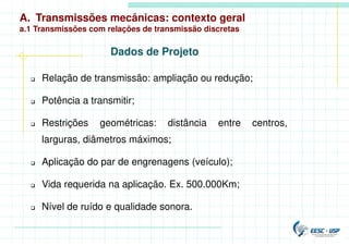 A. Transmissões mecânicas: contexto geral
a.1 Transmissões com relações de transmissão discretas
 Relação de transmissão: ampliação ou redução;
 Potência a transmitir;
 Restrições geométricas: distância entre centros,
larguras, diâmetros máximos;
 Aplicação do par de engrenagens (veículo);
 Vida requerida na aplicação. Ex. 500.000Km;
 Nível de ruído e qualidade sonora.
Dados de Projeto
 