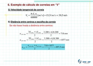 6. Exemplo de cálculo de correias em “V”
5) Velocidade tangencial da correia
m/s
5
,
30
/
31
,
15
]
/
[
60000
.
. 1
1
1 <
=
= s
m
s
m
n
d
V
π
6) Distância entre centros e escolha da correia
Se não fosse fixada a distância entre centros:
1077
2
300
.
18
,
4
300
.
3
2
.
3
718
2
200
.
18
,
4
200
.
3
2
.
3
max
1
max
1
max
min
1
min
1
min
mm
d
i
d
a
mm
d
i
d
a
calc
calc
=
+
=
+
=
=
+
=
+
=
mm
a
a
a
calc
calc
calc 5
,
897
2
1077
718
2
max
min
=
+
=
+
=
 