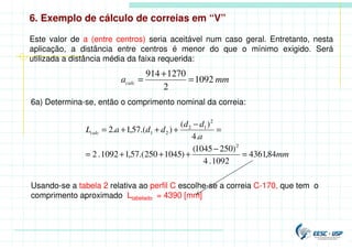 6. Exemplo de cálculo de correias em “V”
Este valor de a (entre centros) seria aceitável num caso geral. Entretanto, nesta
aplicação, a distância entre centros é menor do que o mínimo exigido. Será
utilizada a distância média da faixa requerida:
mm
acalc 1092
2
1270
914
=
+
=
6a) Determina-se, então o comprimento nominal da correia:
mm
a
d
d
d
d
a
Lcalc
84
,
4361
1092
.
4
)
250
1045
(
)
1045
250
.(
57
,
1
1092
.
2
.
4
)
(
)
.(
57
,
1
.
2
2
2
1
2
2
1
=
−
+
+
+
=
=
−
+
+
+
=
Usando-se a tabela 2 relativa ao perfil C escolhe-se a correia C-170, que tem o
comprimento aproximado Ltabelado = 4390 [mm]
 