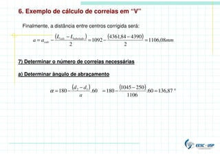 6. Exemplo de cálculo de correias em “V”
Finalmente, a distância entre centros corrigida será:
( ) ( ) mm
L
L
a
a tabelado
calc
calc 08
,
1106
2
4390
84
,
4361
1092
2
=
−
−
=
−
−
=
7) Determinar o número de correias necessárias
a) Determinar ângulo de abraçamento
( ) ( ) °
=
−
−
=
−
−
= 87
,
136
60
.
1106
250
1045
180
60
.
180 1
2
a
d
d
α
 
