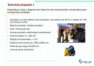 Exercício proposto 1
Especifique e faça o diagrama de corpo livre do conjunto polia/ correia plana para
as seguintes condições:
- Considere um motor elétrico (rotor de gaiola), com potência de 30 CV e rotação de 1750
rpm (torque normal);
- Máquina acionada: “britador de pedra”;
- Ciclo: 18 horas por dia;
- Arranque pesado e sobrecargas momentâneas;
- Polia do britador: D = 600 mm;
- Relação de transmissão, i = 2,4;
- Distância entre centros (a): 1800 a 2200 mm;
- Polias de aço, largura de 200 mm;
- Linha de centro (horizontal).
 
