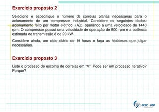 Exercício proposto 2
Selecione e especifique o número de correias planas necessárias para o
acionamento de um compressor industrial. Considere os seguintes dados:
acionamento feito por motor elétrico (AC), operando a uma velocidade de 1440
rpm. O compressor possui uma velocidade de operação de 900 rpm e a potência
estimada de transmissão é de 20 kW.
Considere ainda, um ciclo diário de 10 horas e faça as hipóteses que julgar
necessárias.
Exercício proposto 3
Liste o processo de escolha de correias em “V”. Pode ser um processo iterativo?
Porque?
 