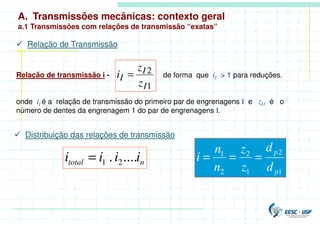 A. Transmissões mecânicas: contexto geral
a.1 Transmissões com relações de transmissão “exatas”
 Relação de Transmissão
Relação de transmissão i - de forma que iI > 1 para reduções.
onde iI é a relação de transmissão do primeiro par de engrenagens I e zI1 é o
número de dentes da engrenagem 1 do par de engrenagens I.
1
2
I
I
I
z
z
i =
n
total i
i
i
i ....
. 2
1
=
 Distribuição das relações de transmissão
1
2
1
2
2
1
p
p
d
d
z
z
n
n
i =
=
=
 