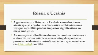 Rússia x Ucrânia
• A guerra entre a Rússia e a Ucrânia é um dos temas
atuais que se envolve nas discussões ambientais uma
vez que o conflito produz impactos significativos ao
meio ambiente.
• As ameaças se dão diante do uso de bombas nucleares e
o risco de usinas atômicas serem atingidas podendo
provocar acidentes catastróficos como o que aconteceu
em Chernobyl em 1986.
 