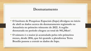 Desmatamento
• O Instituto de Pesquisas Espaciais (Inpe) divulgou no início
de abril os dados acerca do desmatamento registrado na
Amazônia no primeiro trimestre de 2022. A região
desmatada no período chegou ao total de 941,34km².
• O número é o maior já acumulado pelos três primeiros
meses, desde 2016, que foi quando a plataforma Terra
Brasilis passou a extrair os dados do Inpe.
 