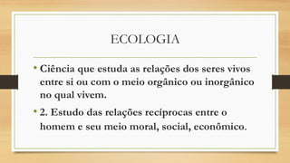 ECOLOGIA
• Ciência que estuda as relações dos seres vivos
entre si ou com o meio orgânico ou inorgânico
no qual vivem.
• 2. Estudo das relações recíprocas entre o
homem e seu meio moral, social, econômico.
 