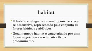 habitat
• O habitat é o lugar onde um organismo vive e
se desenvolve, representado pelo conjunto de
fatores bióticos e abióticos.
• Geralmente, o habitat é caracterizado por uma
forma vegetal ou característica física
predominante.
 