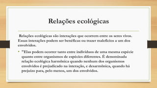 Relações ecológicas
Relações ecológicas são interações que ocorrem entre os seres vivos.
Essas interações podem ser benéficas ou trazer malefícios a um dos
envolvidos.
• "Elas podem ocorrer tanto entre indivíduos de uma mesma espécie
quanto entre organismos de espécies diferentes. É denominada
relação ecológica harmônica quando nenhum dos organismos
envolvidos é prejudicado na interação, e desarmônica, quando há
prejuízo para, pelo menos, um dos envolvidos.
 
