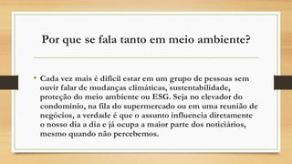 Por que se fala tanto em meio ambiente?
• Cada vez mais é difícil estar em um grupo de pessoas sem
ouvir falar de mudanças climáticas, sustentabilidade,
proteção do meio ambiente ou ESG. Seja no elevador do
condomínio, na fila do supermercado ou em uma reunião de
negócios, a verdade é que o assunto influencia diretamente
o nosso dia a dia e já ocupa a maior parte dos noticiários,
mesmo quando não percebemos.
 