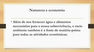 Natureza e economia
• Além de nos fornecer água e alimentos
necessários para a nossa sobrevivência, o meio
ambiente também é a fonte de matéria-prima
para todas as atividades econômicas.
 