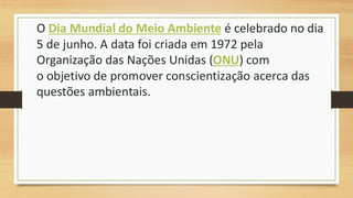 O Dia Mundial do Meio Ambiente é celebrado no dia
5 de junho. A data foi criada em 1972 pela
Organização das Nações Unidas (ONU) com
o objetivo de promover conscientização acerca das
questões ambientais.
 