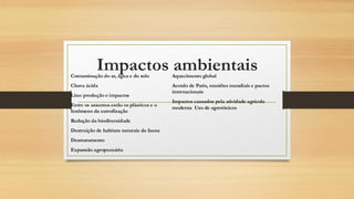 Impactos ambientais
Contaminação do ar, água e do solo
Chuva ácida
Lixo: produção e impactos
Entre os assuntos estão os plásticos e o
fenômeno da eutrofização
Redução da biodiversidade
Destruição de habitats naturais da fauna
Desmatamento
Expansão agropecuária
Aquecimento global
Acordo de Paris, reuniões mundiais e pactos
internacionais
Impactos causados pela atividade agrícola
moderna Uso de agrotóxicos
 