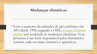 Mudanças climáticas
• Com o aumento de emissões de gás carbônico em
50% desde 1990, segundo a ONU, o aquecimento
global tem acelerado as mudanças climáticas. Esse
processo é um forte responsável pelos fenômenos
naturais cada vez mais extremos e agressivos.
 