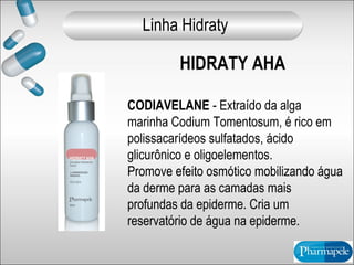 HIDRATY AHA
CODIAVELANE - Extraído da alga
marinha Codium Tomentosum, é rico em
polissacarídeos sulfatados, ácido
glicurônico e oligoelementos.
Promove efeito osmótico mobilizando água
da derme para as camadas mais
profundas da epiderme. Cria um
reservatório de água na epiderme.
Linha Hidraty
 